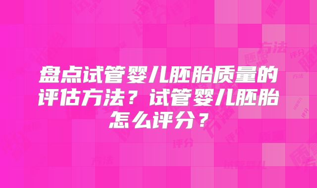 盘点试管婴儿胚胎质量的评估方法?试管婴儿胚胎怎么评分?
