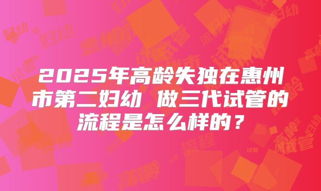 2025年高龄失独在惠州市第二妇幼 做三代试管的流程是怎么样的？