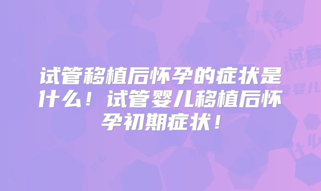 试管移植后怀孕的症状是什么！试管婴儿移植后怀孕初期症状！