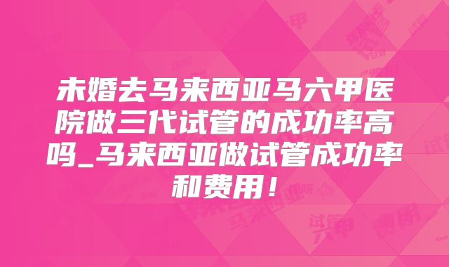未婚去马来西亚马六甲医院做三代试管的成功率高吗_马来西亚做试管成功率和费用！
