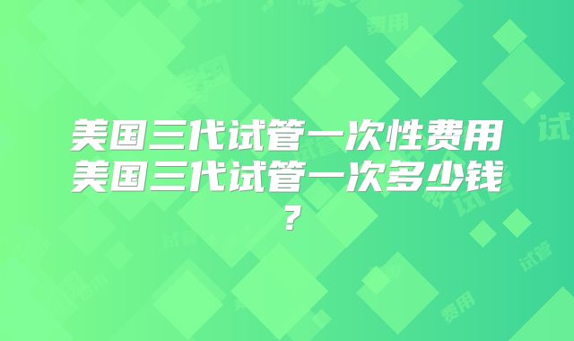 美国三代试管一次性费用美国三代试管一次多少钱?