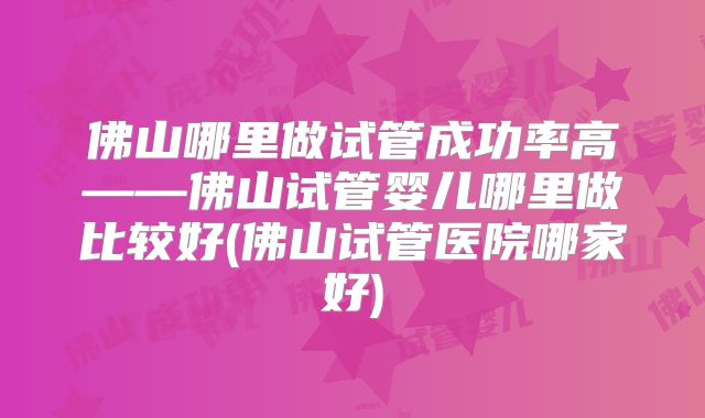 佛山哪里做试管成功率高——佛山试管婴儿哪里做比较好(佛山试管医院哪家好)
