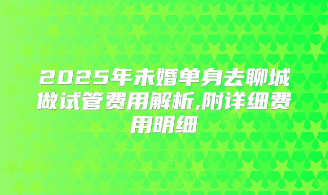 2025年未婚单身去聊城做试管费用解析,附详细费用明细