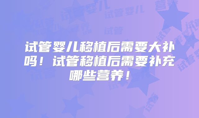 试管婴儿移植后需要大补吗！试管移植后需要补充哪些营养！