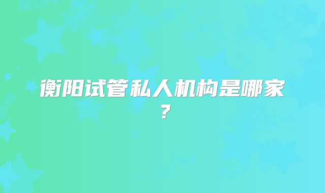 衡阳试管私人机构是哪家?