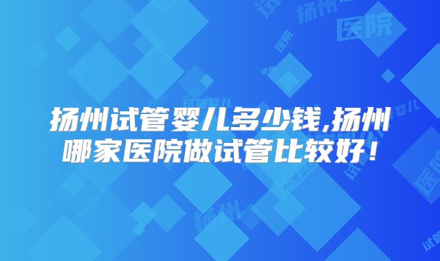 扬州试管婴儿多少钱,扬州哪家医院做试管比较好!