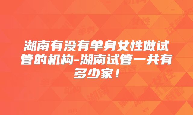 湖南有没有单身女性做试管的机构-湖南试管一共有多少家！