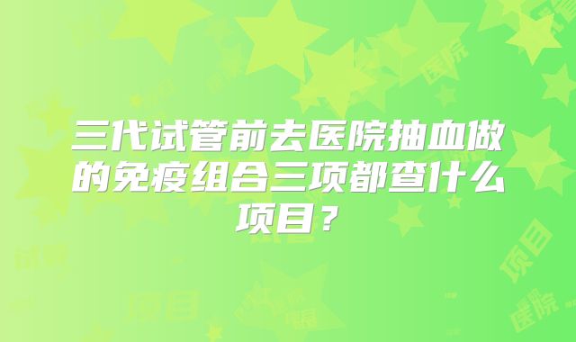 三代试管前去医院抽血做的免疫组合三项都查什么项目?