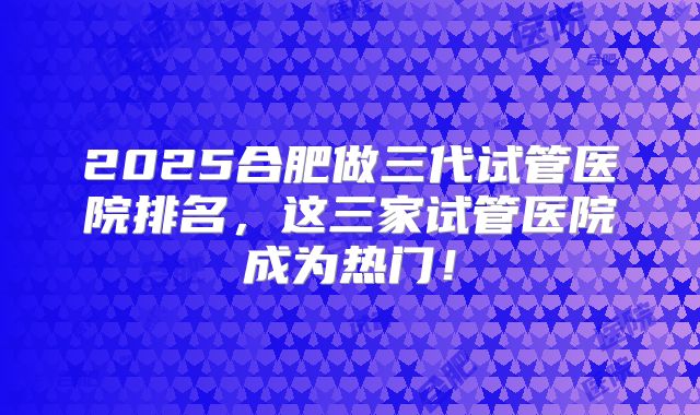 2025合肥做三代试管医院排名,这三家试管医院成为热门!