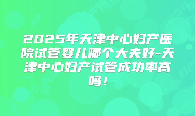 2025年天津中心妇产医院试管婴儿哪个大夫好-天津中心妇产试管成功率高吗！