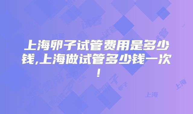 上海卵子试管费用是多少钱,上海做试管多少钱一次!