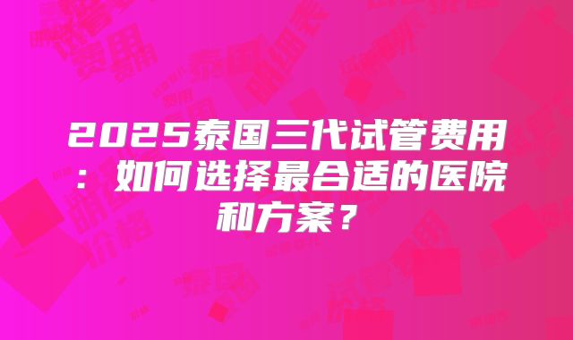 2025泰国三代试管费用:如何选择最合适的医院和方案?
