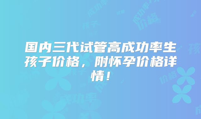 国内三代试管高成功率生孩子价格，附怀孕价格详情！