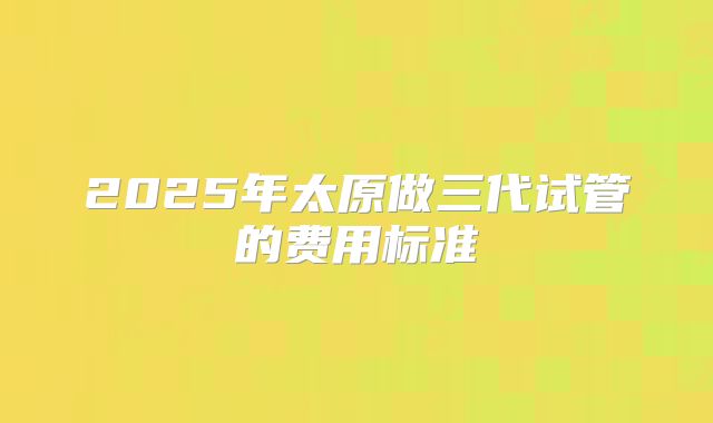 2025年太原做三代试管的费用标准