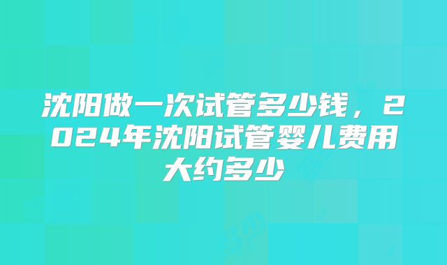 沈阳做一次试管多少钱，2024年沈阳试管婴儿费用大约多少