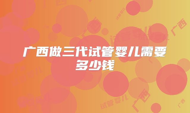广西做三代试管婴儿需要多少钱
