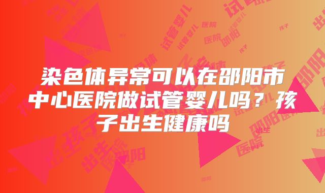 染色体异常可以在邵阳市中心医院做试管婴儿吗?孩子出生健康吗