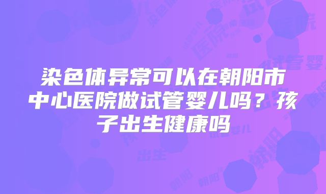 染色体异常可以在朝阳市中心医院做试管婴儿吗？孩子出生健康吗