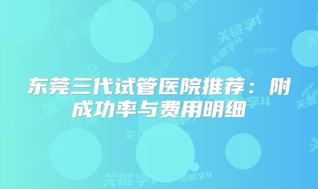 东莞三代试管医院推荐：附成功率与费用明细