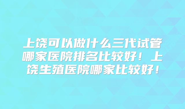 上饶可以做什么三代试管哪家医院排名比较好！上饶生殖医院哪家比较好！