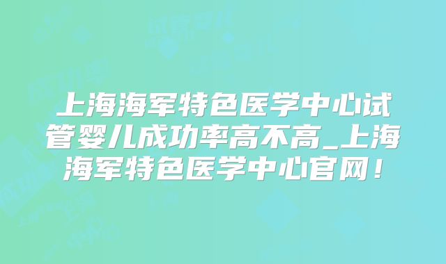 上海海军特色医学中心试管婴儿成功率高不高_上海海军特色医学中心官网！