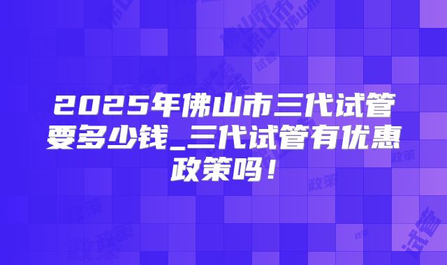 2025年佛山市三代试管要多少钱_三代试管有优惠政策吗！