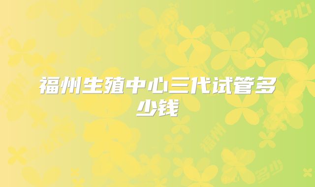 福州生殖中心三代试管多少钱