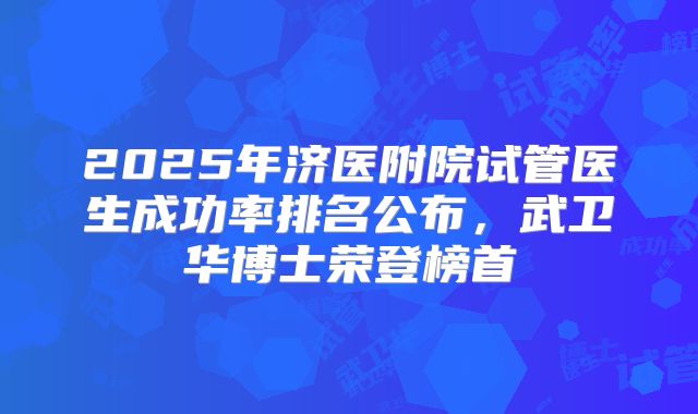 2025年济医附院试管医生成功率排名公布，武卫华博士荣登榜首