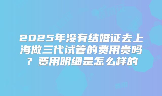 2025年没有结婚证去上海做三代试管的费用贵吗？费用明细是怎么样的