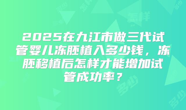 2025在九江市做三代试管婴儿冻胚植入多少钱，冻胚移植后怎样才能增加试管成功率？