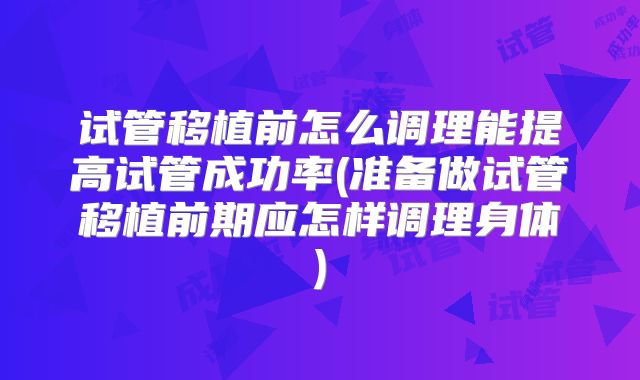 试管移植前怎么调理能提高试管成功率(准备做试管移植前期应怎样调理身体)