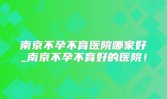 南京不孕不育医院哪家好_南京不孕不育好的医院!