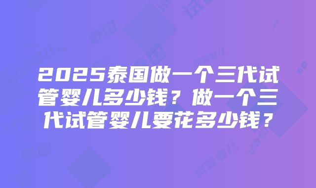 2025泰国做一个三代试管婴儿多少钱？做一个三代试管婴儿要花多少钱？