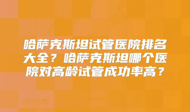 哈萨克斯坦试管医院排名大全？哈萨克斯坦哪个医院对高龄试管成功率高？
