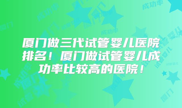 厦门做三代试管婴儿医院排名!厦门做试管婴儿成功率比较高的医院!