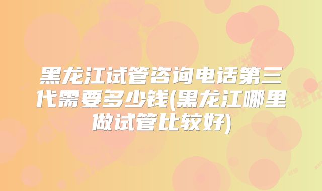 黑龙江试管咨询电话第三代需要多少钱(黑龙江哪里做试管比较好)