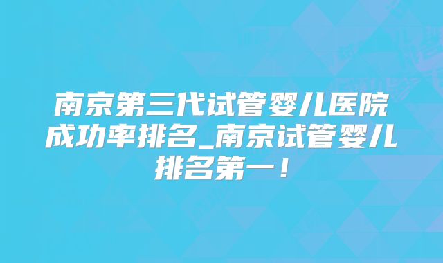 南京第三代试管婴儿医院成功率排名_南京试管婴儿排名第一!