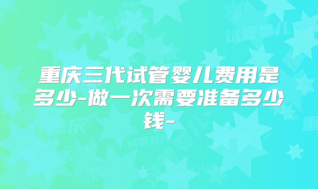 重庆三代试管婴儿费用是多少-做一次需要准备多少钱-
