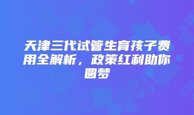 天津三代试管生育孩子费用全解析，政策红利助你圆梦