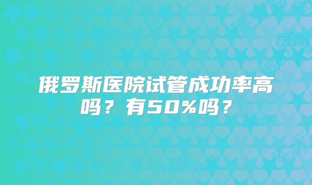 俄罗斯医院试管成功率高吗？有50%吗？