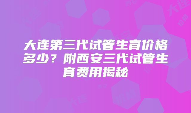 大连第三代试管生育价格多少？附西安三代试管生育费用揭秘