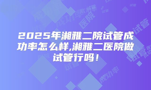 2025年湘雅二院试管成功率怎么样,湘雅二医院做试管行吗！