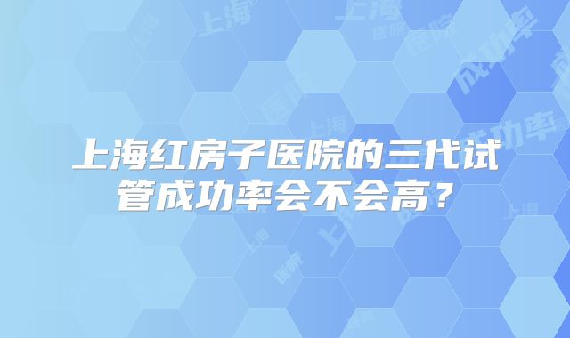 上海红房子医院的三代试管成功率会不会高？