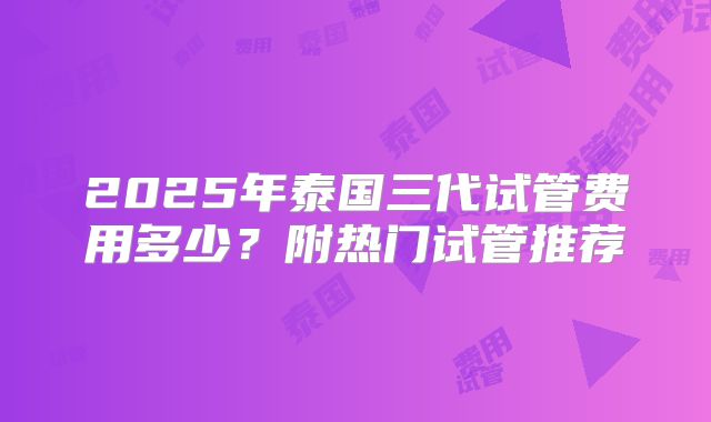 2025年泰国三代试管费用多少？附热门试管推荐