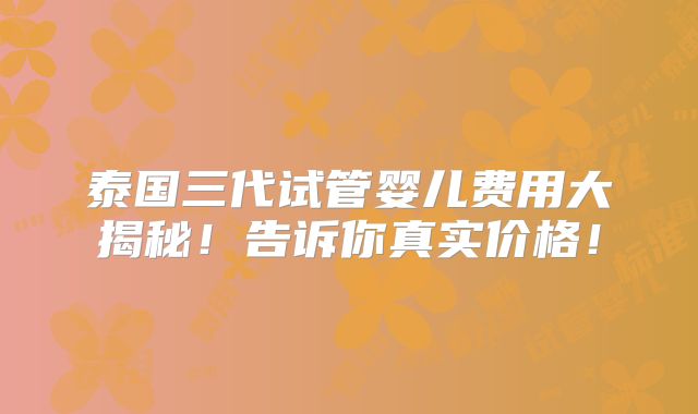 泰国三代试管婴儿费用大揭秘！告诉你真实价格！