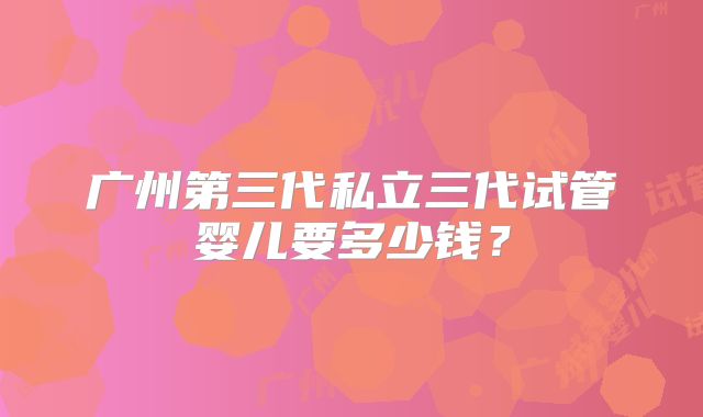 广州第三代私立三代试管婴儿要多少钱？