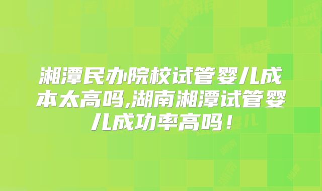 湘潭民办院校试管婴儿成本太高吗,湖南湘潭试管婴儿成功率高吗！