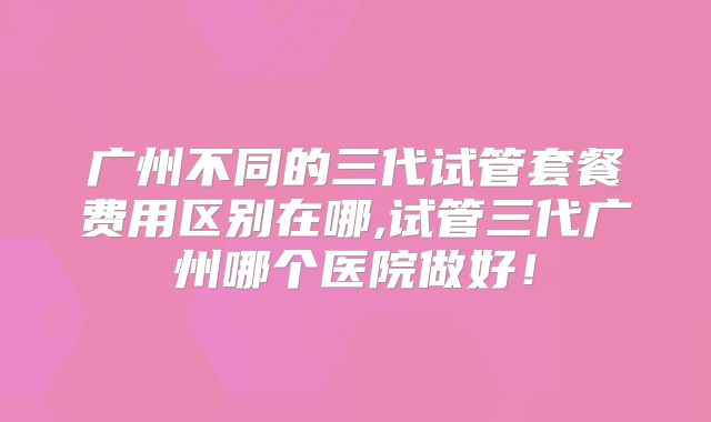 广州不同的三代试管套餐费用区别在哪,试管三代广州哪个医院做好！
