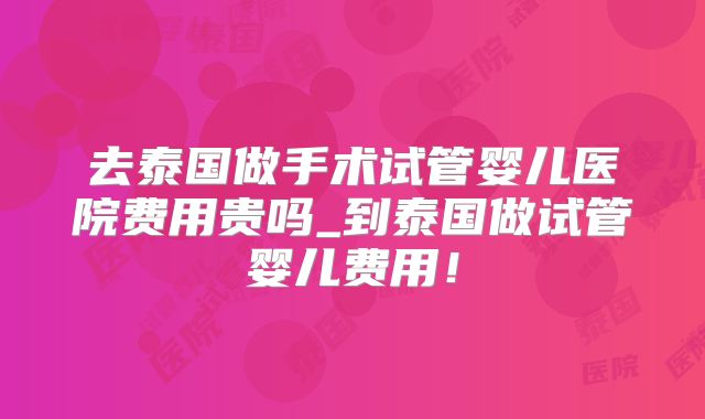 去泰国做手术试管婴儿医院费用贵吗_到泰国做试管婴儿费用！