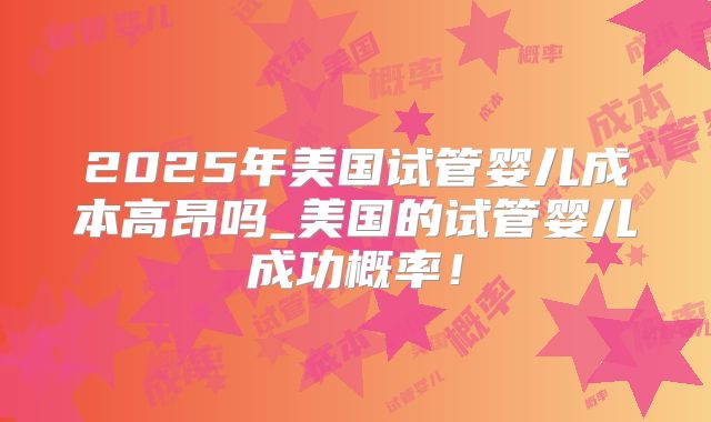 2025年美国试管婴儿成本高昂吗_美国的试管婴儿成功概率！
